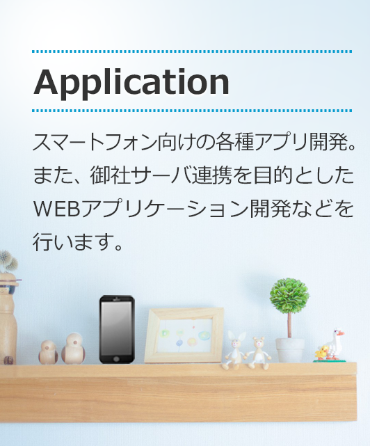 [Application]スマートフォン向けの各種アプリ開発。また、御社サーバ連携を目的としたWEBアプリケーション開発などを行います。